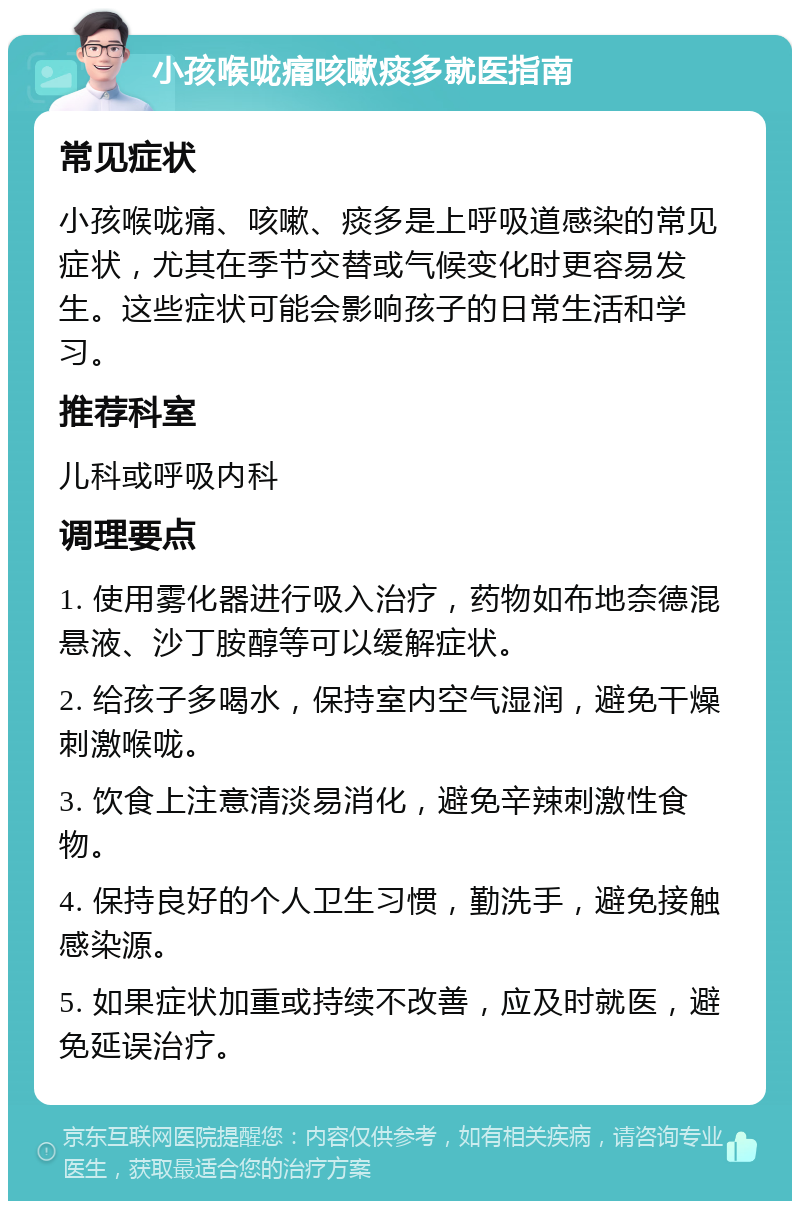 小孩喉咙痛咳嗽痰多就医指南 常见症状 小孩喉咙痛、咳嗽、痰多是上呼吸道感染的常见症状，尤其在季节交替或气候变化时更容易发生。这些症状可能会影响孩子的日常生活和学习。 推荐科室 儿科或呼吸内科 调理要点 1. 使用雾化器进行吸入治疗，药物如布地奈德混悬液、沙丁胺醇等可以缓解症状。 2. 给孩子多喝水，保持室内空气湿润，避免干燥刺激喉咙。 3. 饮食上注意清淡易消化，避免辛辣刺激性食物。 4. 保持良好的个人卫生习惯，勤洗手，避免接触感染源。 5. 如果症状加重或持续不改善，应及时就医，避免延误治疗。