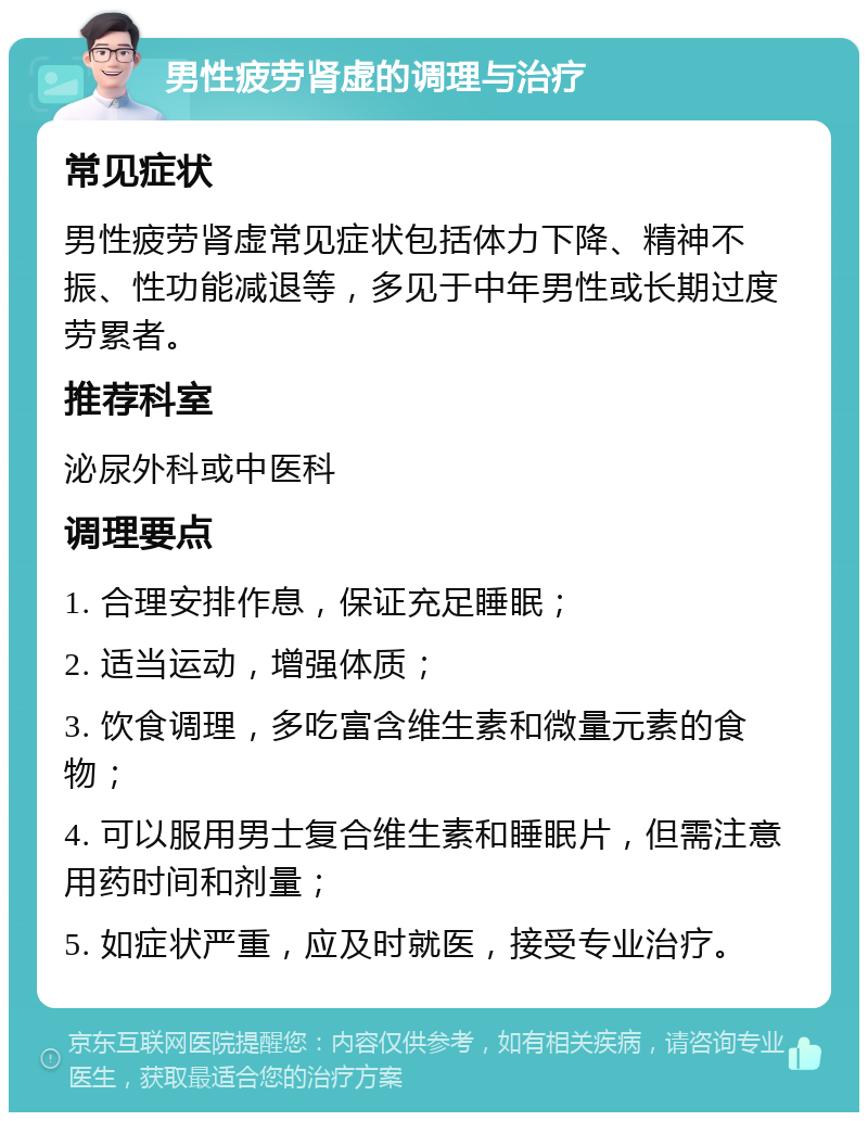 男性疲劳肾虚的调理与治疗 常见症状 男性疲劳肾虚常见症状包括体力下降、精神不振、性功能减退等，多见于中年男性或长期过度劳累者。 推荐科室 泌尿外科或中医科 调理要点 1. 合理安排作息，保证充足睡眠； 2. 适当运动，增强体质； 3. 饮食调理，多吃富含维生素和微量元素的食物； 4. 可以服用男士复合维生素和睡眠片，但需注意用药时间和剂量； 5. 如症状严重，应及时就医，接受专业治疗。