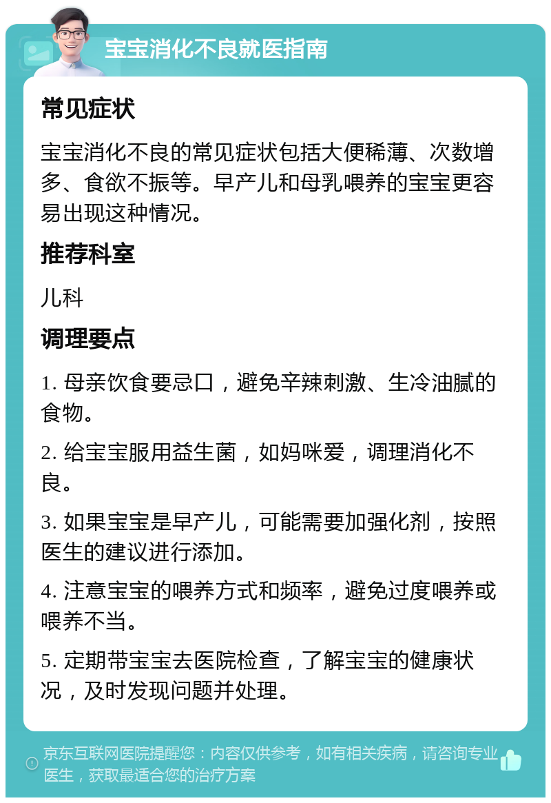 宝宝消化不良就医指南 常见症状 宝宝消化不良的常见症状包括大便稀薄、次数增多、食欲不振等。早产儿和母乳喂养的宝宝更容易出现这种情况。 推荐科室 儿科 调理要点 1. 母亲饮食要忌口，避免辛辣刺激、生冷油腻的食物。 2. 给宝宝服用益生菌，如妈咪爱，调理消化不良。 3. 如果宝宝是早产儿，可能需要加强化剂，按照医生的建议进行添加。 4. 注意宝宝的喂养方式和频率，避免过度喂养或喂养不当。 5. 定期带宝宝去医院检查，了解宝宝的健康状况，及时发现问题并处理。