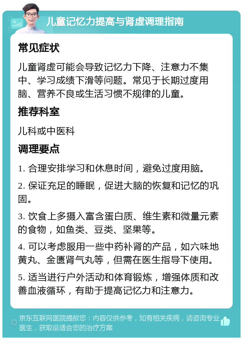 儿童记忆力提高与肾虚调理指南 常见症状 儿童肾虚可能会导致记忆力下降、注意力不集中、学习成绩下滑等问题。常见于长期过度用脑、营养不良或生活习惯不规律的儿童。 推荐科室 儿科或中医科 调理要点 1. 合理安排学习和休息时间，避免过度用脑。 2. 保证充足的睡眠，促进大脑的恢复和记忆的巩固。 3. 饮食上多摄入富含蛋白质、维生素和微量元素的食物，如鱼类、豆类、坚果等。 4. 可以考虑服用一些中药补肾的产品，如六味地黄丸、金匮肾气丸等，但需在医生指导下使用。 5. 适当进行户外活动和体育锻炼，增强体质和改善血液循环，有助于提高记忆力和注意力。