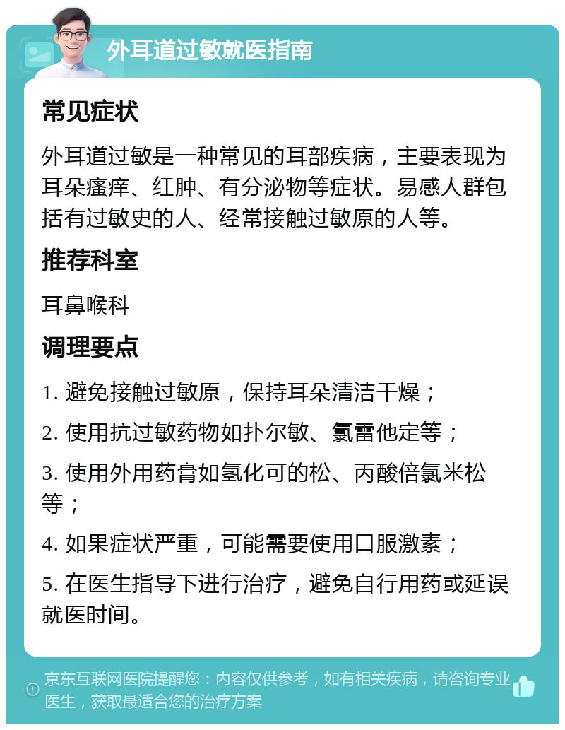 外耳道过敏就医指南 常见症状 外耳道过敏是一种常见的耳部疾病，主要表现为耳朵瘙痒、红肿、有分泌物等症状。易感人群包括有过敏史的人、经常接触过敏原的人等。 推荐科室 耳鼻喉科 调理要点 1. 避免接触过敏原，保持耳朵清洁干燥； 2. 使用抗过敏药物如扑尔敏、氯雷他定等； 3. 使用外用药膏如氢化可的松、丙酸倍氯米松等； 4. 如果症状严重，可能需要使用口服激素； 5. 在医生指导下进行治疗，避免自行用药或延误就医时间。