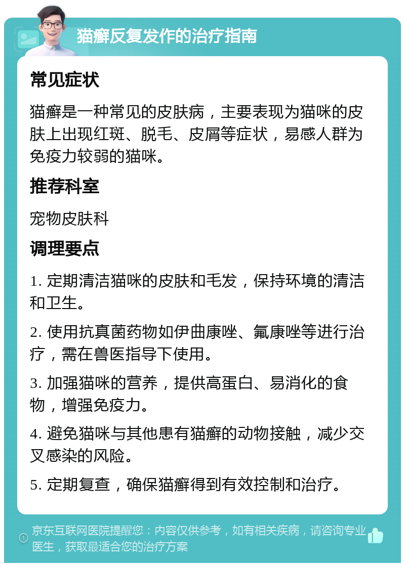 猫癣反复发作的治疗指南 常见症状 猫癣是一种常见的皮肤病，主要表现为猫咪的皮肤上出现红斑、脱毛、皮屑等症状，易感人群为免疫力较弱的猫咪。 推荐科室 宠物皮肤科 调理要点 1. 定期清洁猫咪的皮肤和毛发，保持环境的清洁和卫生。 2. 使用抗真菌药物如伊曲康唑、氟康唑等进行治疗，需在兽医指导下使用。 3. 加强猫咪的营养，提供高蛋白、易消化的食物，增强免疫力。 4. 避免猫咪与其他患有猫癣的动物接触，减少交叉感染的风险。 5. 定期复查，确保猫癣得到有效控制和治疗。