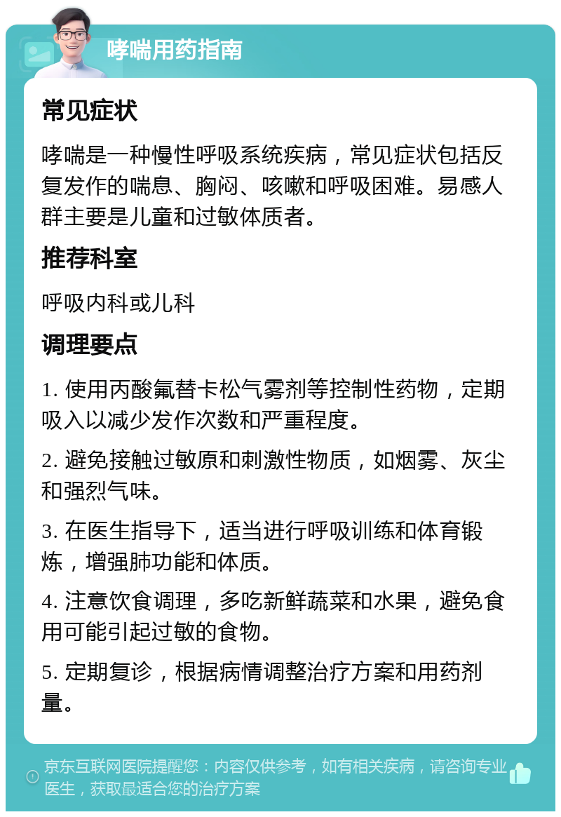 哮喘用药指南 常见症状 哮喘是一种慢性呼吸系统疾病，常见症状包括反复发作的喘息、胸闷、咳嗽和呼吸困难。易感人群主要是儿童和过敏体质者。 推荐科室 呼吸内科或儿科 调理要点 1. 使用丙酸氟替卡松气雾剂等控制性药物，定期吸入以减少发作次数和严重程度。 2. 避免接触过敏原和刺激性物质，如烟雾、灰尘和强烈气味。 3. 在医生指导下，适当进行呼吸训练和体育锻炼，增强肺功能和体质。 4. 注意饮食调理，多吃新鲜蔬菜和水果，避免食用可能引起过敏的食物。 5. 定期复诊，根据病情调整治疗方案和用药剂量。