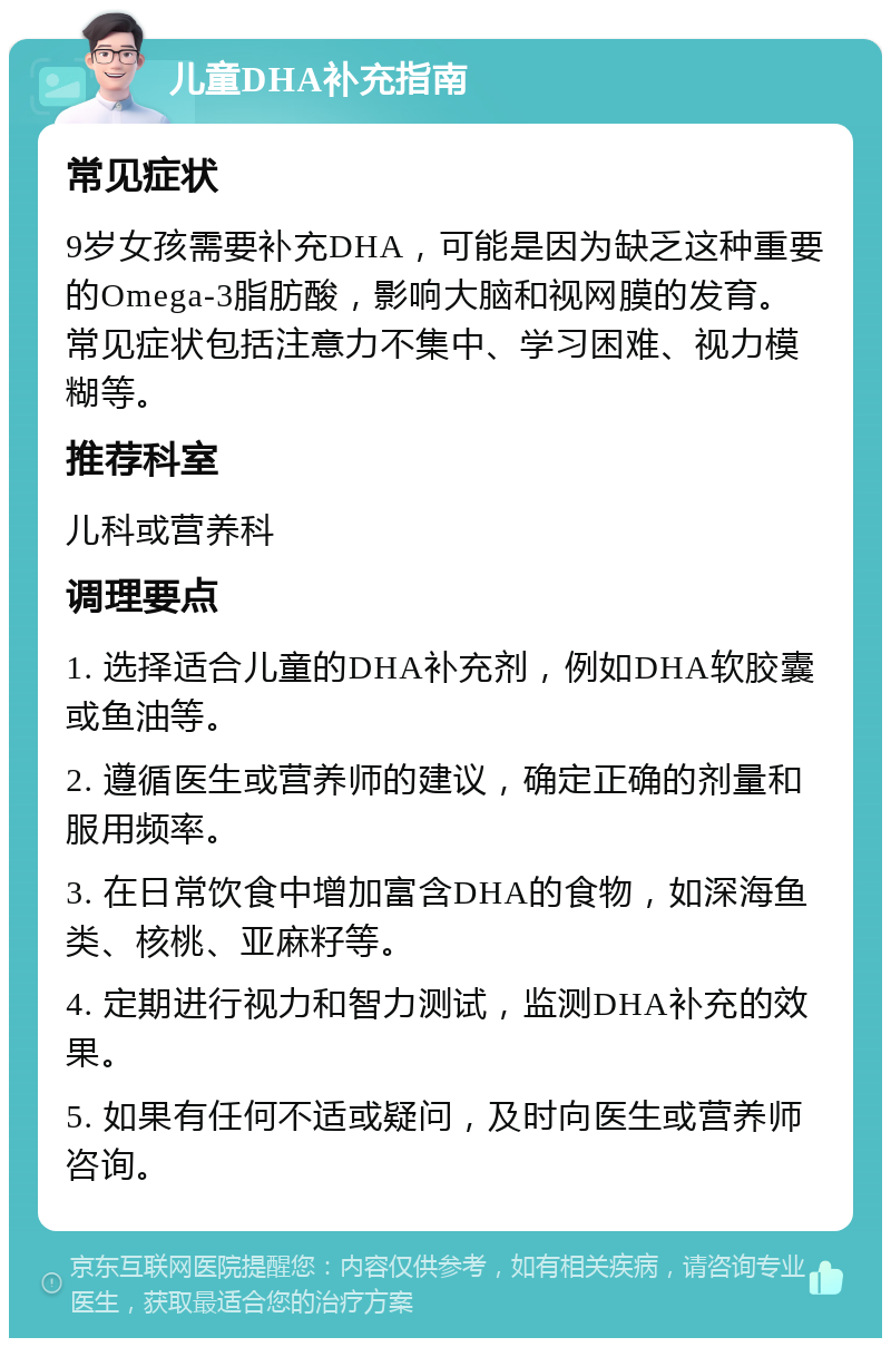 儿童DHA补充指南 常见症状 9岁女孩需要补充DHA，可能是因为缺乏这种重要的Omega-3脂肪酸，影响大脑和视网膜的发育。常见症状包括注意力不集中、学习困难、视力模糊等。 推荐科室 儿科或营养科 调理要点 1. 选择适合儿童的DHA补充剂，例如DHA软胶囊或鱼油等。 2. 遵循医生或营养师的建议，确定正确的剂量和服用频率。 3. 在日常饮食中增加富含DHA的食物，如深海鱼类、核桃、亚麻籽等。 4. 定期进行视力和智力测试，监测DHA补充的效果。 5. 如果有任何不适或疑问，及时向医生或营养师咨询。