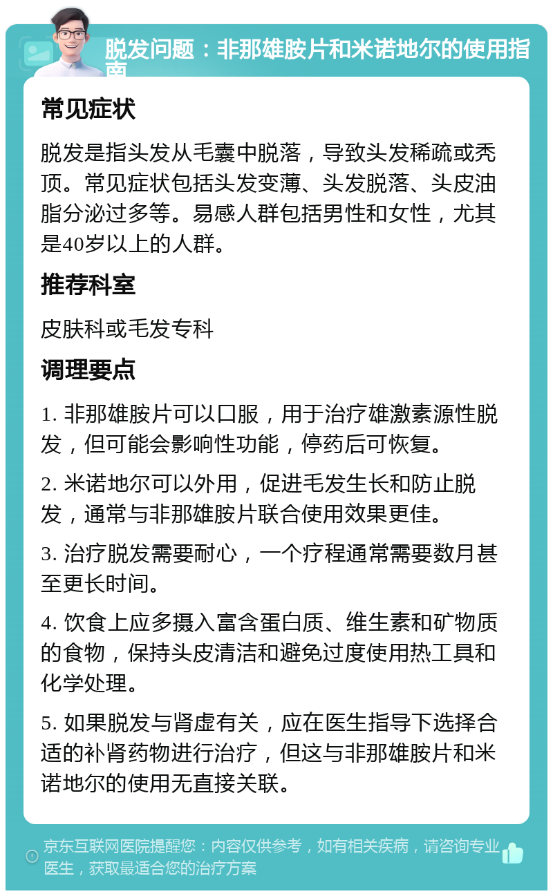 脱发问题：非那雄胺片和米诺地尔的使用指南 常见症状 脱发是指头发从毛囊中脱落，导致头发稀疏或秃顶。常见症状包括头发变薄、头发脱落、头皮油脂分泌过多等。易感人群包括男性和女性，尤其是40岁以上的人群。 推荐科室 皮肤科或毛发专科 调理要点 1. 非那雄胺片可以口服，用于治疗雄激素源性脱发，但可能会影响性功能，停药后可恢复。 2. 米诺地尔可以外用，促进毛发生长和防止脱发，通常与非那雄胺片联合使用效果更佳。 3. 治疗脱发需要耐心，一个疗程通常需要数月甚至更长时间。 4. 饮食上应多摄入富含蛋白质、维生素和矿物质的食物，保持头皮清洁和避免过度使用热工具和化学处理。 5. 如果脱发与肾虚有关，应在医生指导下选择合适的补肾药物进行治疗，但这与非那雄胺片和米诺地尔的使用无直接关联。