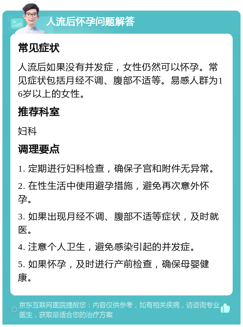 人流后怀孕问题解答 常见症状 人流后如果没有并发症，女性仍然可以怀孕。常见症状包括月经不调、腹部不适等。易感人群为16岁以上的女性。 推荐科室 妇科 调理要点 1. 定期进行妇科检查，确保子宫和附件无异常。 2. 在性生活中使用避孕措施，避免再次意外怀孕。 3. 如果出现月经不调、腹部不适等症状，及时就医。 4. 注意个人卫生，避免感染引起的并发症。 5. 如果怀孕，及时进行产前检查，确保母婴健康。