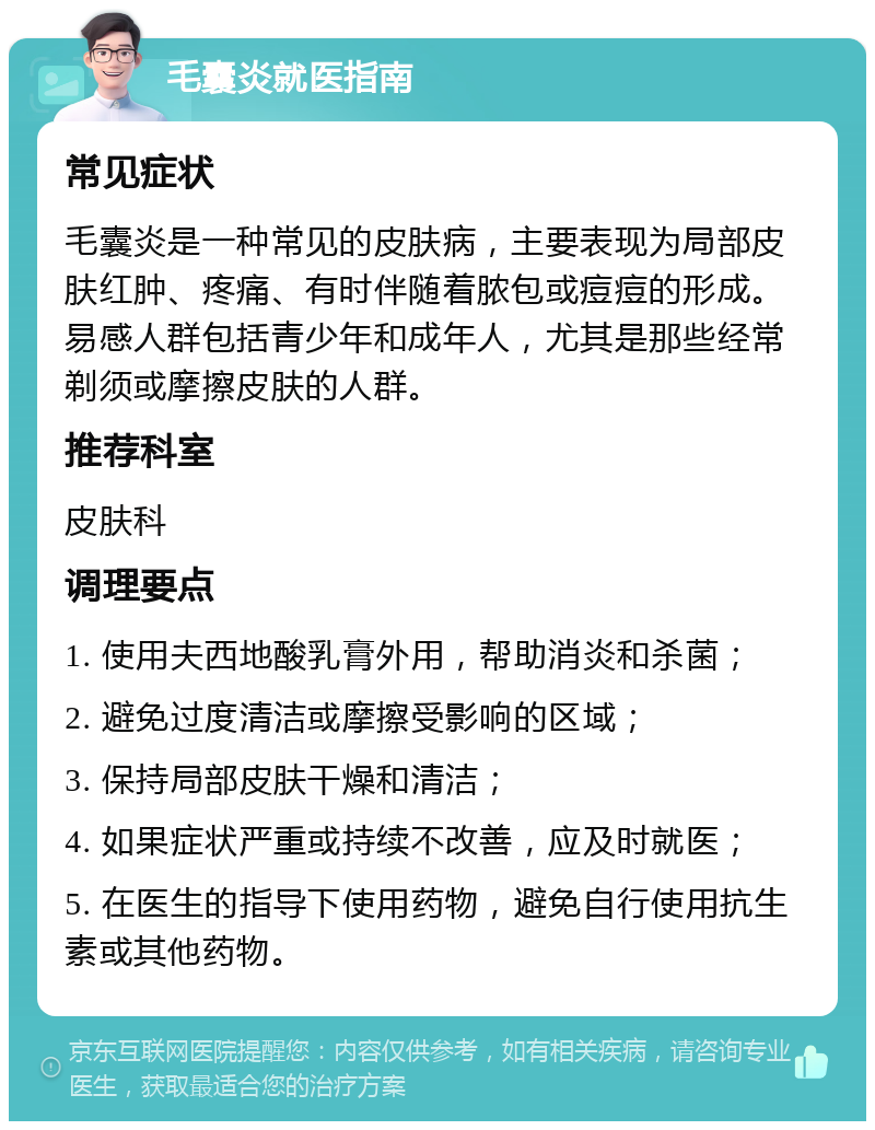 毛囊炎就医指南 常见症状 毛囊炎是一种常见的皮肤病，主要表现为局部皮肤红肿、疼痛、有时伴随着脓包或痘痘的形成。易感人群包括青少年和成年人，尤其是那些经常剃须或摩擦皮肤的人群。 推荐科室 皮肤科 调理要点 1. 使用夫西地酸乳膏外用，帮助消炎和杀菌； 2. 避免过度清洁或摩擦受影响的区域； 3. 保持局部皮肤干燥和清洁； 4. 如果症状严重或持续不改善，应及时就医； 5. 在医生的指导下使用药物，避免自行使用抗生素或其他药物。