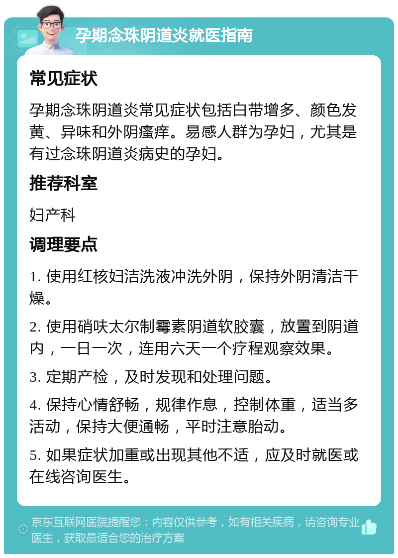 孕期念珠阴道炎就医指南 常见症状 孕期念珠阴道炎常见症状包括白带增多、颜色发黄、异味和外阴瘙痒。易感人群为孕妇，尤其是有过念珠阴道炎病史的孕妇。 推荐科室 妇产科 调理要点 1. 使用红核妇洁洗液冲洗外阴，保持外阴清洁干燥。 2. 使用硝呋太尔制霉素阴道软胶囊，放置到阴道内，一日一次，连用六天一个疗程观察效果。 3. 定期产检，及时发现和处理问题。 4. 保持心情舒畅，规律作息，控制体重，适当多活动，保持大便通畅，平时注意胎动。 5. 如果症状加重或出现其他不适，应及时就医或在线咨询医生。