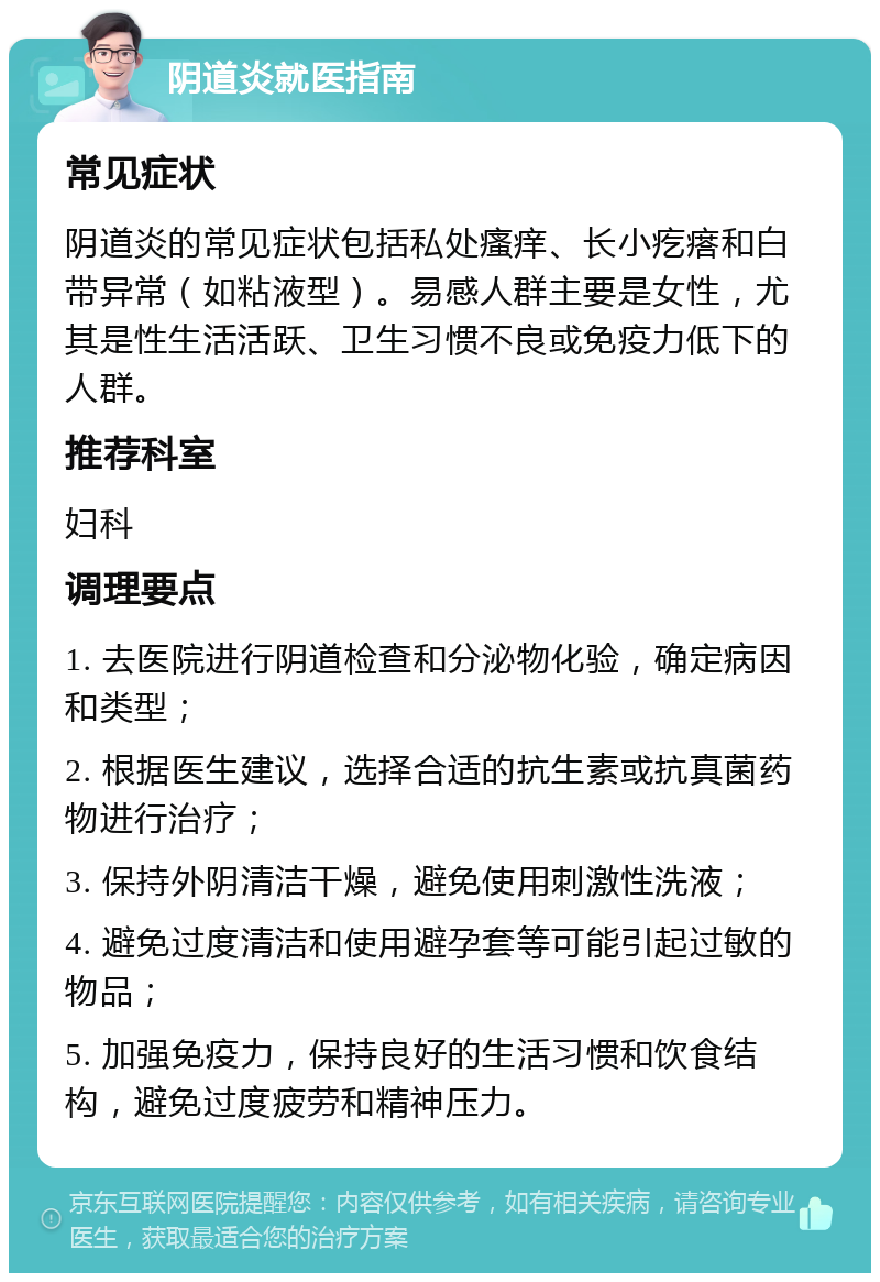 阴道炎就医指南 常见症状 阴道炎的常见症状包括私处瘙痒、长小疙瘩和白带异常（如粘液型）。易感人群主要是女性，尤其是性生活活跃、卫生习惯不良或免疫力低下的人群。 推荐科室 妇科 调理要点 1. 去医院进行阴道检查和分泌物化验，确定病因和类型； 2. 根据医生建议，选择合适的抗生素或抗真菌药物进行治疗； 3. 保持外阴清洁干燥，避免使用刺激性洗液； 4. 避免过度清洁和使用避孕套等可能引起过敏的物品； 5. 加强免疫力，保持良好的生活习惯和饮食结构，避免过度疲劳和精神压力。