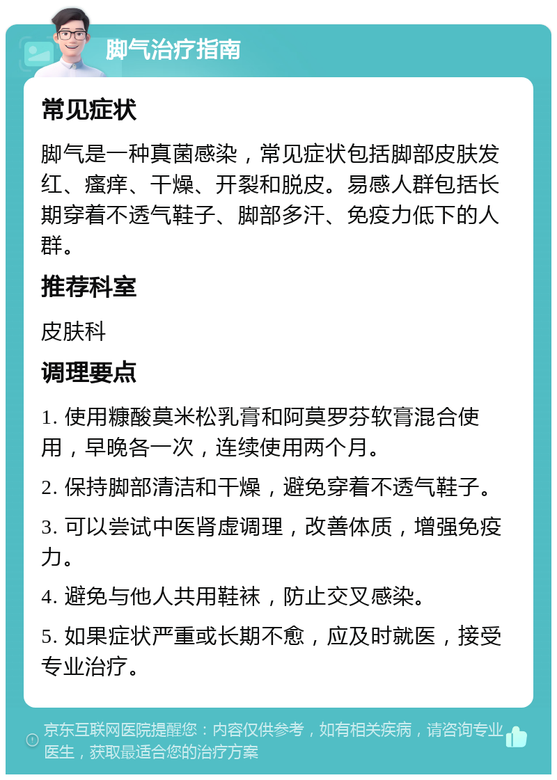 脚气治疗指南 常见症状 脚气是一种真菌感染，常见症状包括脚部皮肤发红、瘙痒、干燥、开裂和脱皮。易感人群包括长期穿着不透气鞋子、脚部多汗、免疫力低下的人群。 推荐科室 皮肤科 调理要点 1. 使用糠酸莫米松乳膏和阿莫罗芬软膏混合使用，早晚各一次，连续使用两个月。 2. 保持脚部清洁和干燥，避免穿着不透气鞋子。 3. 可以尝试中医肾虚调理，改善体质，增强免疫力。 4. 避免与他人共用鞋袜，防止交叉感染。 5. 如果症状严重或长期不愈，应及时就医，接受专业治疗。