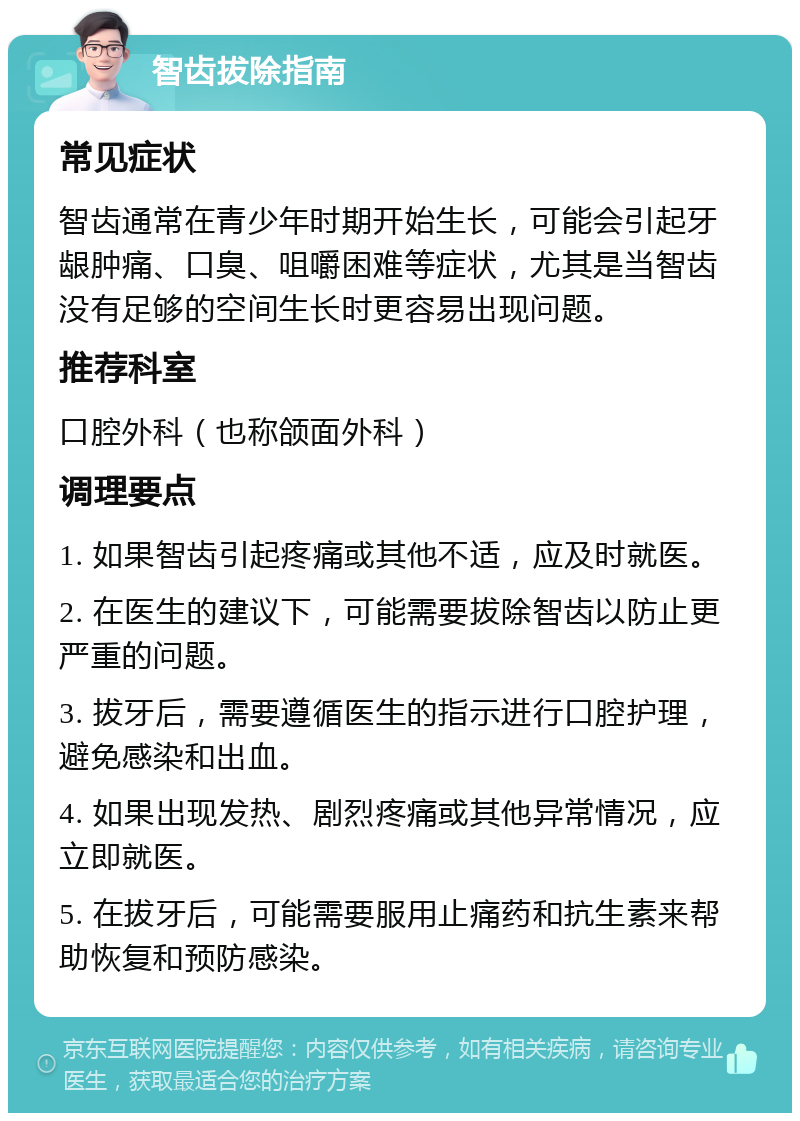 智齿拔除指南 常见症状 智齿通常在青少年时期开始生长，可能会引起牙龈肿痛、口臭、咀嚼困难等症状，尤其是当智齿没有足够的空间生长时更容易出现问题。 推荐科室 口腔外科（也称颌面外科） 调理要点 1. 如果智齿引起疼痛或其他不适，应及时就医。 2. 在医生的建议下，可能需要拔除智齿以防止更严重的问题。 3. 拔牙后，需要遵循医生的指示进行口腔护理，避免感染和出血。 4. 如果出现发热、剧烈疼痛或其他异常情况，应立即就医。 5. 在拔牙后，可能需要服用止痛药和抗生素来帮助恢复和预防感染。