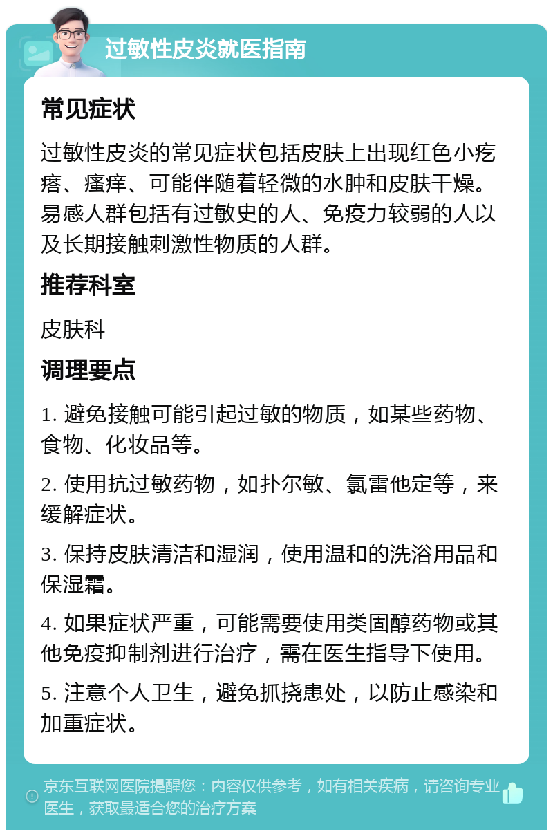 过敏性皮炎就医指南 常见症状 过敏性皮炎的常见症状包括皮肤上出现红色小疙瘩、瘙痒、可能伴随着轻微的水肿和皮肤干燥。易感人群包括有过敏史的人、免疫力较弱的人以及长期接触刺激性物质的人群。 推荐科室 皮肤科 调理要点 1. 避免接触可能引起过敏的物质，如某些药物、食物、化妆品等。 2. 使用抗过敏药物，如扑尔敏、氯雷他定等，来缓解症状。 3. 保持皮肤清洁和湿润，使用温和的洗浴用品和保湿霜。 4. 如果症状严重，可能需要使用类固醇药物或其他免疫抑制剂进行治疗，需在医生指导下使用。 5. 注意个人卫生，避免抓挠患处，以防止感染和加重症状。