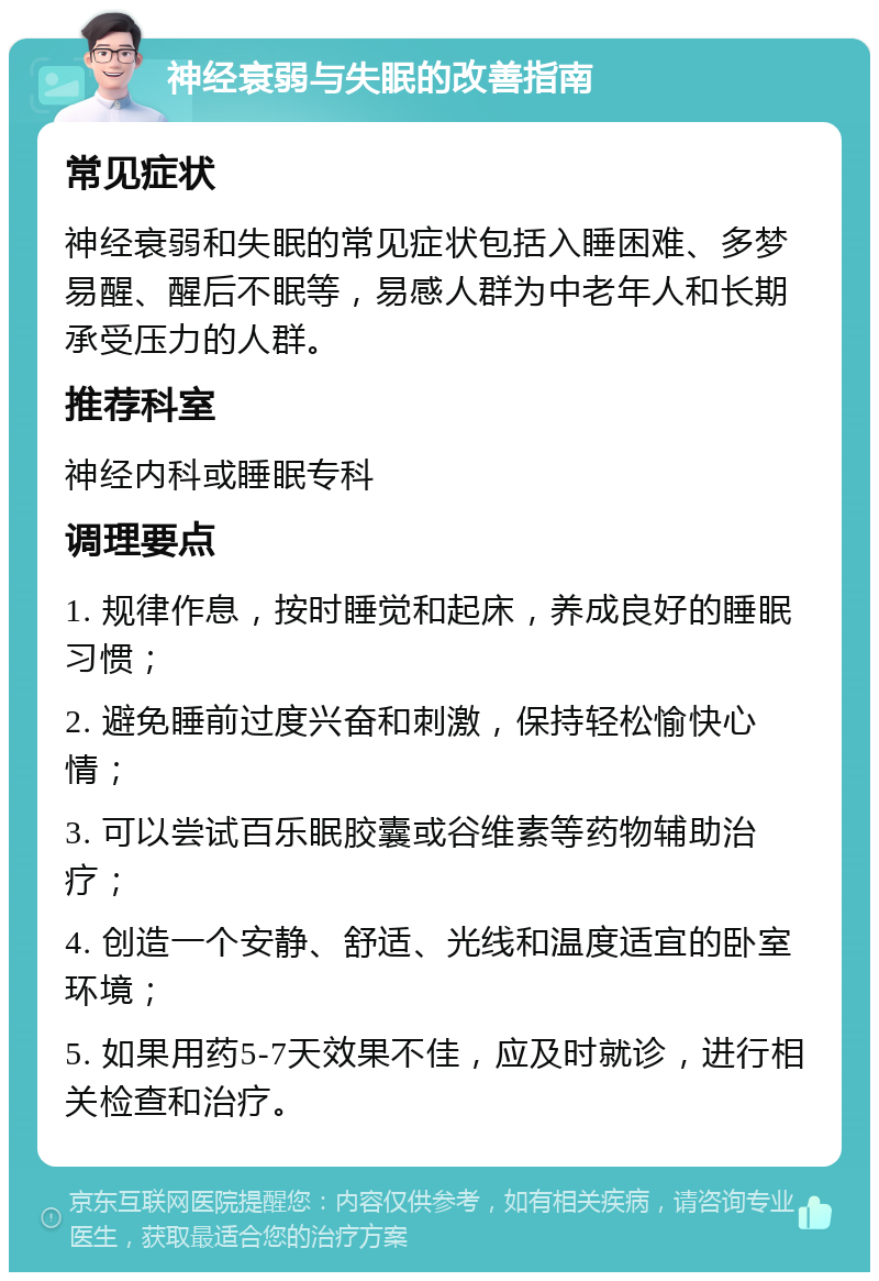 神经衰弱与失眠的改善指南 常见症状 神经衰弱和失眠的常见症状包括入睡困难、多梦易醒、醒后不眠等，易感人群为中老年人和长期承受压力的人群。 推荐科室 神经内科或睡眠专科 调理要点 1. 规律作息，按时睡觉和起床，养成良好的睡眠习惯； 2. 避免睡前过度兴奋和刺激，保持轻松愉快心情； 3. 可以尝试百乐眠胶囊或谷维素等药物辅助治疗； 4. 创造一个安静、舒适、光线和温度适宜的卧室环境； 5. 如果用药5-7天效果不佳，应及时就诊，进行相关检查和治疗。