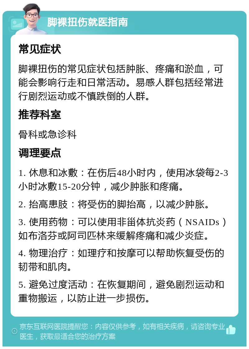 脚裸扭伤就医指南 常见症状 脚裸扭伤的常见症状包括肿胀、疼痛和淤血，可能会影响行走和日常活动。易感人群包括经常进行剧烈运动或不慎跌倒的人群。 推荐科室 骨科或急诊科 调理要点 1. 休息和冰敷：在伤后48小时内，使用冰袋每2-3小时冰敷15-20分钟，减少肿胀和疼痛。 2. 抬高患肢：将受伤的脚抬高，以减少肿胀。 3. 使用药物：可以使用非甾体抗炎药（NSAIDs）如布洛芬或阿司匹林来缓解疼痛和减少炎症。 4. 物理治疗：如理疗和按摩可以帮助恢复受伤的韧带和肌肉。 5. 避免过度活动：在恢复期间，避免剧烈运动和重物搬运，以防止进一步损伤。