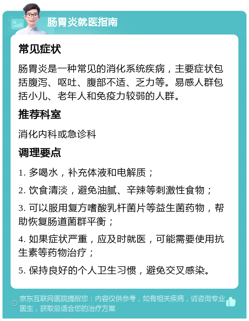 肠胃炎就医指南 常见症状 肠胃炎是一种常见的消化系统疾病，主要症状包括腹泻、呕吐、腹部不适、乏力等。易感人群包括小儿、老年人和免疫力较弱的人群。 推荐科室 消化内科或急诊科 调理要点 1. 多喝水，补充体液和电解质； 2. 饮食清淡，避免油腻、辛辣等刺激性食物； 3. 可以服用复方嗜酸乳杆菌片等益生菌药物，帮助恢复肠道菌群平衡； 4. 如果症状严重，应及时就医，可能需要使用抗生素等药物治疗； 5. 保持良好的个人卫生习惯，避免交叉感染。