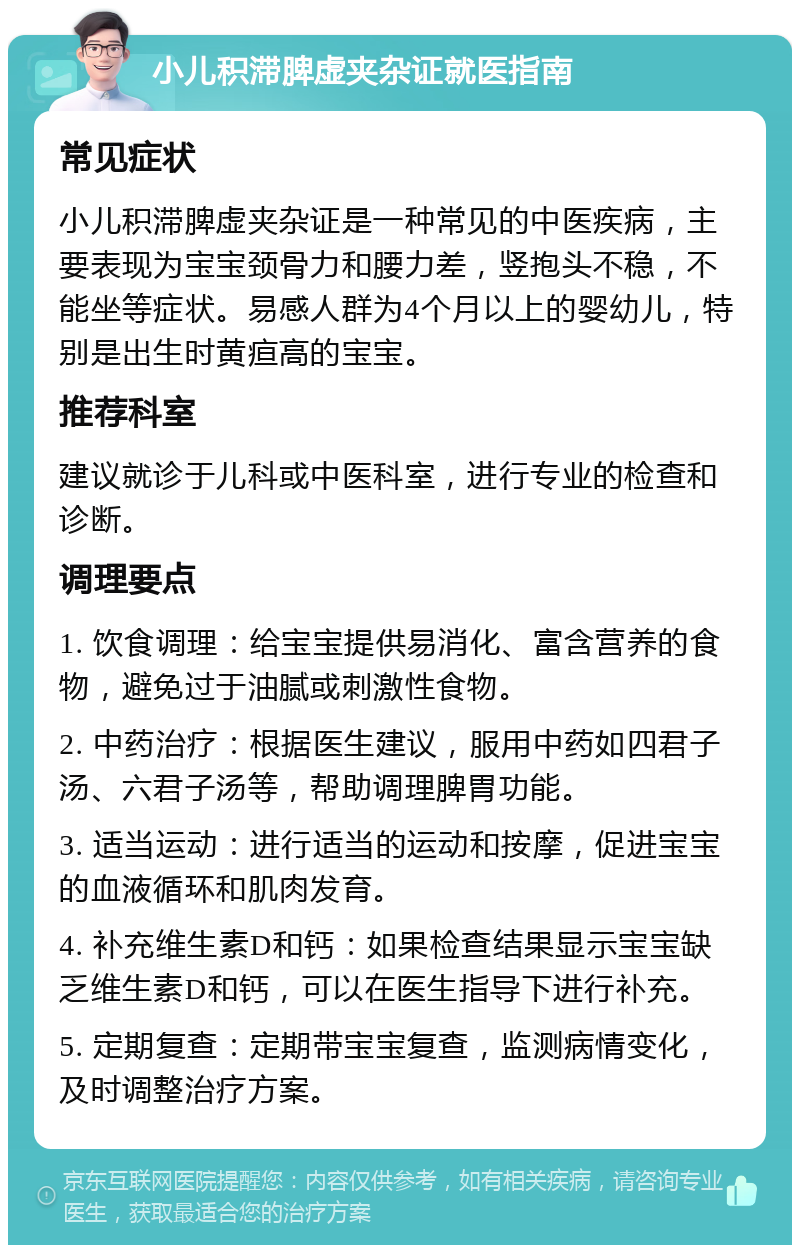 小儿积滞脾虚夹杂证就医指南 常见症状 小儿积滞脾虚夹杂证是一种常见的中医疾病，主要表现为宝宝颈骨力和腰力差，竖抱头不稳，不能坐等症状。易感人群为4个月以上的婴幼儿，特别是出生时黄疸高的宝宝。 推荐科室 建议就诊于儿科或中医科室，进行专业的检查和诊断。 调理要点 1. 饮食调理：给宝宝提供易消化、富含营养的食物，避免过于油腻或刺激性食物。 2. 中药治疗：根据医生建议，服用中药如四君子汤、六君子汤等，帮助调理脾胃功能。 3. 适当运动：进行适当的运动和按摩，促进宝宝的血液循环和肌肉发育。 4. 补充维生素D和钙：如果检查结果显示宝宝缺乏维生素D和钙，可以在医生指导下进行补充。 5. 定期复查：定期带宝宝复查，监测病情变化，及时调整治疗方案。