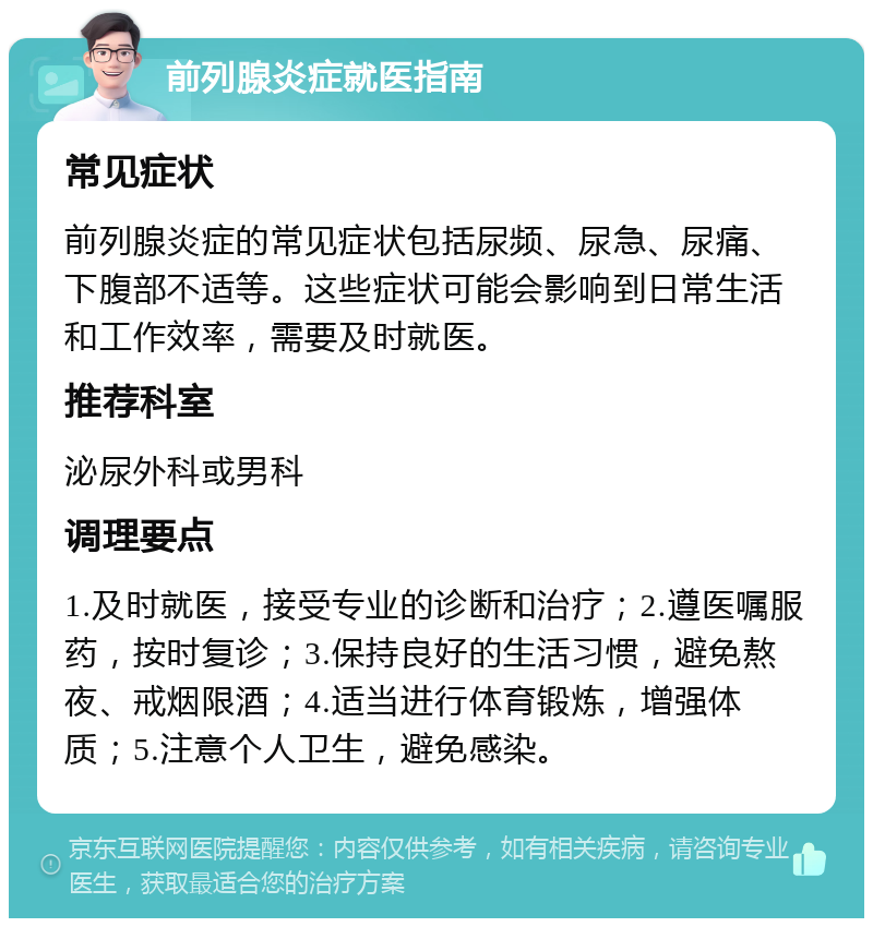 前列腺炎症就医指南 常见症状 前列腺炎症的常见症状包括尿频、尿急、尿痛、下腹部不适等。这些症状可能会影响到日常生活和工作效率，需要及时就医。 推荐科室 泌尿外科或男科 调理要点 1.及时就医，接受专业的诊断和治疗；2.遵医嘱服药，按时复诊；3.保持良好的生活习惯，避免熬夜、戒烟限酒；4.适当进行体育锻炼，增强体质；5.注意个人卫生，避免感染。