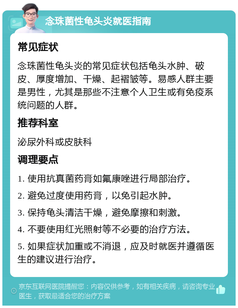 念珠菌性龟头炎就医指南 常见症状 念珠菌性龟头炎的常见症状包括龟头水肿、破皮、厚度增加、干燥、起褶皱等。易感人群主要是男性，尤其是那些不注意个人卫生或有免疫系统问题的人群。 推荐科室 泌尿外科或皮肤科 调理要点 1. 使用抗真菌药膏如氟康唑进行局部治疗。 2. 避免过度使用药膏，以免引起水肿。 3. 保持龟头清洁干燥，避免摩擦和刺激。 4. 不要使用红光照射等不必要的治疗方法。 5. 如果症状加重或不消退，应及时就医并遵循医生的建议进行治疗。