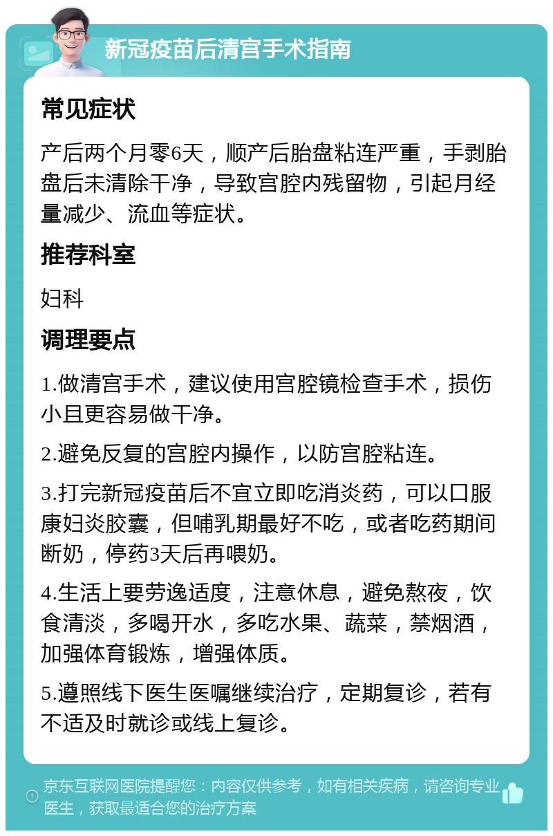 新冠疫苗后清宫手术指南 常见症状 产后两个月零6天，顺产后胎盘粘连严重，手剥胎盘后未清除干净，导致宫腔内残留物，引起月经量减少、流血等症状。 推荐科室 妇科 调理要点 1.做清宫手术，建议使用宫腔镜检查手术，损伤小且更容易做干净。 2.避免反复的宫腔内操作，以防宫腔粘连。 3.打完新冠疫苗后不宜立即吃消炎药，可以口服康妇炎胶囊，但哺乳期最好不吃，或者吃药期间断奶，停药3天后再喂奶。 4.生活上要劳逸适度，注意休息，避免熬夜，饮食清淡，多喝开水，多吃水果、蔬菜，禁烟酒，加强体育锻炼，增强体质。 5.遵照线下医生医嘱继续治疗，定期复诊，若有不适及时就诊或线上复诊。