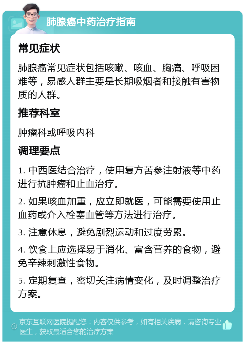 肺腺癌中药治疗指南 常见症状 肺腺癌常见症状包括咳嗽、咳血、胸痛、呼吸困难等，易感人群主要是长期吸烟者和接触有害物质的人群。 推荐科室 肿瘤科或呼吸内科 调理要点 1. 中西医结合治疗，使用复方苦参注射液等中药进行抗肿瘤和止血治疗。 2. 如果咳血加重，应立即就医，可能需要使用止血药或介入栓塞血管等方法进行治疗。 3. 注意休息，避免剧烈运动和过度劳累。 4. 饮食上应选择易于消化、富含营养的食物，避免辛辣刺激性食物。 5. 定期复查，密切关注病情变化，及时调整治疗方案。