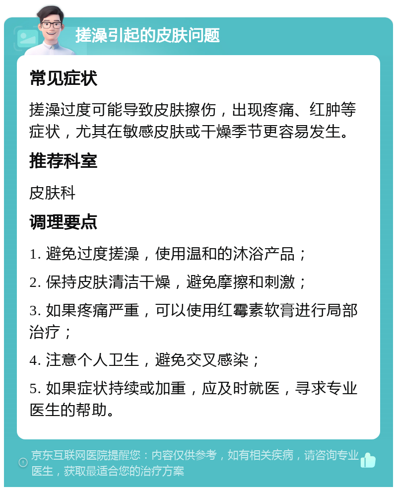 搓澡引起的皮肤问题 常见症状 搓澡过度可能导致皮肤擦伤，出现疼痛、红肿等症状，尤其在敏感皮肤或干燥季节更容易发生。 推荐科室 皮肤科 调理要点 1. 避免过度搓澡，使用温和的沐浴产品； 2. 保持皮肤清洁干燥，避免摩擦和刺激； 3. 如果疼痛严重，可以使用红霉素软膏进行局部治疗； 4. 注意个人卫生，避免交叉感染； 5. 如果症状持续或加重，应及时就医，寻求专业医生的帮助。