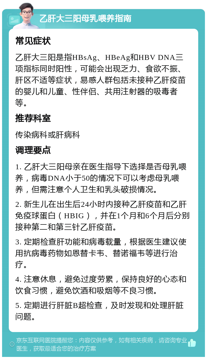 乙肝大三阳母乳喂养指南 常见症状 乙肝大三阳是指HBsAg、HBeAg和HBV DNA三项指标同时阳性，可能会出现乏力、食欲不振、肝区不适等症状，易感人群包括未接种乙肝疫苗的婴儿和儿童、性伴侣、共用注射器的吸毒者等。 推荐科室 传染病科或肝病科 调理要点 1. 乙肝大三阳母亲在医生指导下选择是否母乳喂养，病毒DNA小于50的情况下可以考虑母乳喂养，但需注意个人卫生和乳头破损情况。 2. 新生儿在出生后24小时内接种乙肝疫苗和乙肝免疫球蛋白（HBIG），并在1个月和6个月后分别接种第二和第三针乙肝疫苗。 3. 定期检查肝功能和病毒载量，根据医生建议使用抗病毒药物如恩替卡韦、替诺福韦等进行治疗。 4. 注意休息，避免过度劳累，保持良好的心态和饮食习惯，避免饮酒和吸烟等不良习惯。 5. 定期进行肝脏B超检查，及时发现和处理肝脏问题。