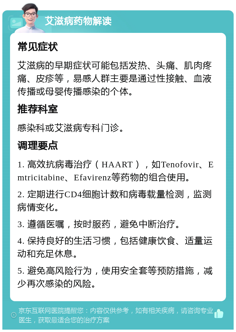 艾滋病药物解读 常见症状 艾滋病的早期症状可能包括发热、头痛、肌肉疼痛、皮疹等，易感人群主要是通过性接触、血液传播或母婴传播感染的个体。 推荐科室 感染科或艾滋病专科门诊。 调理要点 1. 高效抗病毒治疗（HAART），如Tenofovir、Emtricitabine、Efavirenz等药物的组合使用。 2. 定期进行CD4细胞计数和病毒载量检测，监测病情变化。 3. 遵循医嘱，按时服药，避免中断治疗。 4. 保持良好的生活习惯，包括健康饮食、适量运动和充足休息。 5. 避免高风险行为，使用安全套等预防措施，减少再次感染的风险。