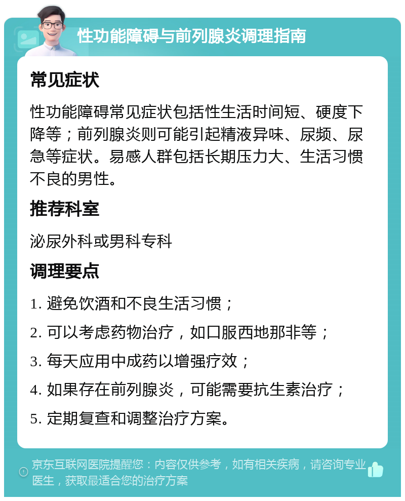 性功能障碍与前列腺炎调理指南 常见症状 性功能障碍常见症状包括性生活时间短、硬度下降等；前列腺炎则可能引起精液异味、尿频、尿急等症状。易感人群包括长期压力大、生活习惯不良的男性。 推荐科室 泌尿外科或男科专科 调理要点 1. 避免饮酒和不良生活习惯； 2. 可以考虑药物治疗，如口服西地那非等； 3. 每天应用中成药以增强疗效； 4. 如果存在前列腺炎，可能需要抗生素治疗； 5. 定期复查和调整治疗方案。