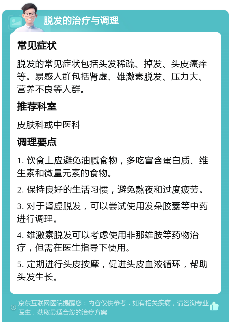 脱发的治疗与调理 常见症状 脱发的常见症状包括头发稀疏、掉发、头皮瘙痒等。易感人群包括肾虚、雄激素脱发、压力大、营养不良等人群。 推荐科室 皮肤科或中医科 调理要点 1. 饮食上应避免油腻食物，多吃富含蛋白质、维生素和微量元素的食物。 2. 保持良好的生活习惯，避免熬夜和过度疲劳。 3. 对于肾虚脱发，可以尝试使用发朵胶囊等中药进行调理。 4. 雄激素脱发可以考虑使用非那雄胺等药物治疗，但需在医生指导下使用。 5. 定期进行头皮按摩，促进头皮血液循环，帮助头发生长。