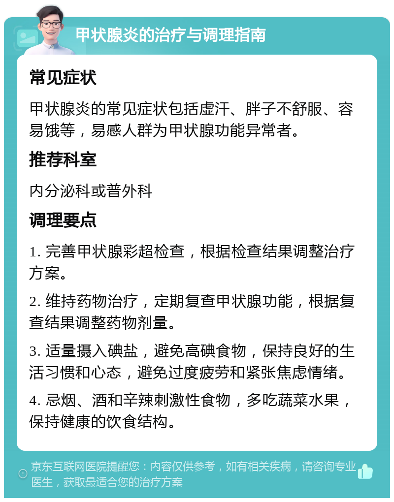 甲状腺炎的治疗与调理指南 常见症状 甲状腺炎的常见症状包括虚汗、胖子不舒服、容易饿等，易感人群为甲状腺功能异常者。 推荐科室 内分泌科或普外科 调理要点 1. 完善甲状腺彩超检查，根据检查结果调整治疗方案。 2. 维持药物治疗，定期复查甲状腺功能，根据复查结果调整药物剂量。 3. 适量摄入碘盐，避免高碘食物，保持良好的生活习惯和心态，避免过度疲劳和紧张焦虑情绪。 4. 忌烟、酒和辛辣刺激性食物，多吃蔬菜水果，保持健康的饮食结构。