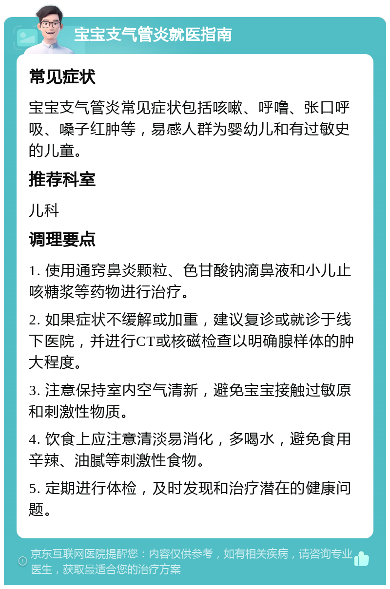 宝宝支气管炎就医指南 常见症状 宝宝支气管炎常见症状包括咳嗽、呼噜、张口呼吸、嗓子红肿等，易感人群为婴幼儿和有过敏史的儿童。 推荐科室 儿科 调理要点 1. 使用通窍鼻炎颗粒、色甘酸钠滴鼻液和小儿止咳糖浆等药物进行治疗。 2. 如果症状不缓解或加重，建议复诊或就诊于线下医院，并进行CT或核磁检查以明确腺样体的肿大程度。 3. 注意保持室内空气清新，避免宝宝接触过敏原和刺激性物质。 4. 饮食上应注意清淡易消化，多喝水，避免食用辛辣、油腻等刺激性食物。 5. 定期进行体检，及时发现和治疗潜在的健康问题。