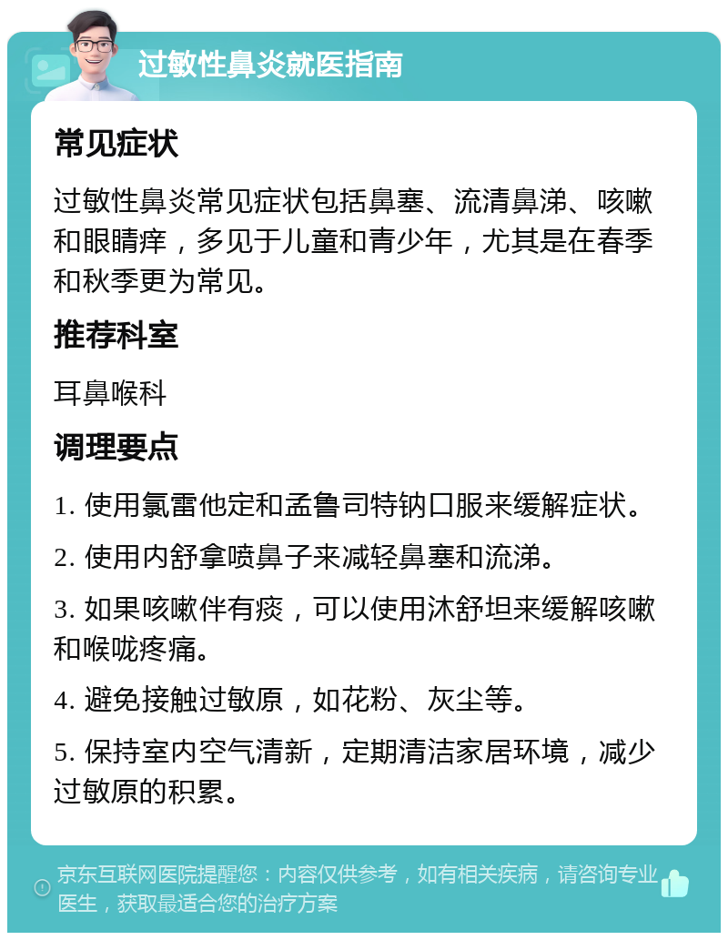 过敏性鼻炎就医指南 常见症状 过敏性鼻炎常见症状包括鼻塞、流清鼻涕、咳嗽和眼睛痒，多见于儿童和青少年，尤其是在春季和秋季更为常见。 推荐科室 耳鼻喉科 调理要点 1. 使用氯雷他定和孟鲁司特钠口服来缓解症状。 2. 使用内舒拿喷鼻子来减轻鼻塞和流涕。 3. 如果咳嗽伴有痰，可以使用沐舒坦来缓解咳嗽和喉咙疼痛。 4. 避免接触过敏原，如花粉、灰尘等。 5. 保持室内空气清新，定期清洁家居环境，减少过敏原的积累。