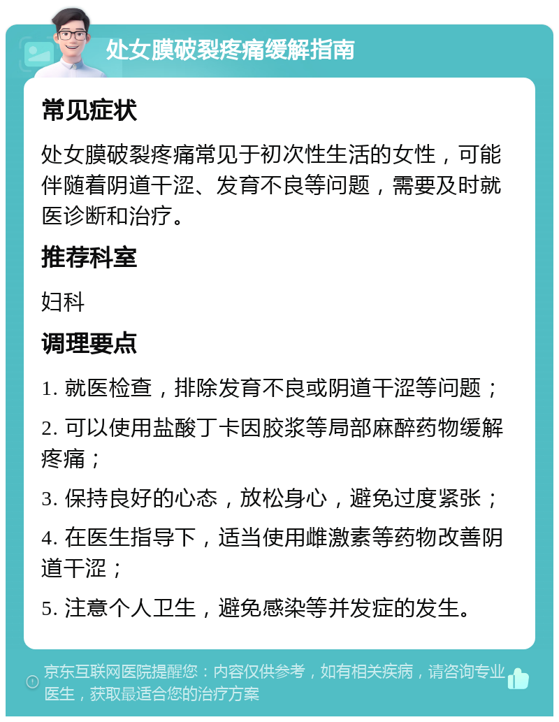 处女膜破裂疼痛缓解指南 常见症状 处女膜破裂疼痛常见于初次性生活的女性，可能伴随着阴道干涩、发育不良等问题，需要及时就医诊断和治疗。 推荐科室 妇科 调理要点 1. 就医检查，排除发育不良或阴道干涩等问题； 2. 可以使用盐酸丁卡因胶浆等局部麻醉药物缓解疼痛； 3. 保持良好的心态，放松身心，避免过度紧张； 4. 在医生指导下，适当使用雌激素等药物改善阴道干涩； 5. 注意个人卫生，避免感染等并发症的发生。