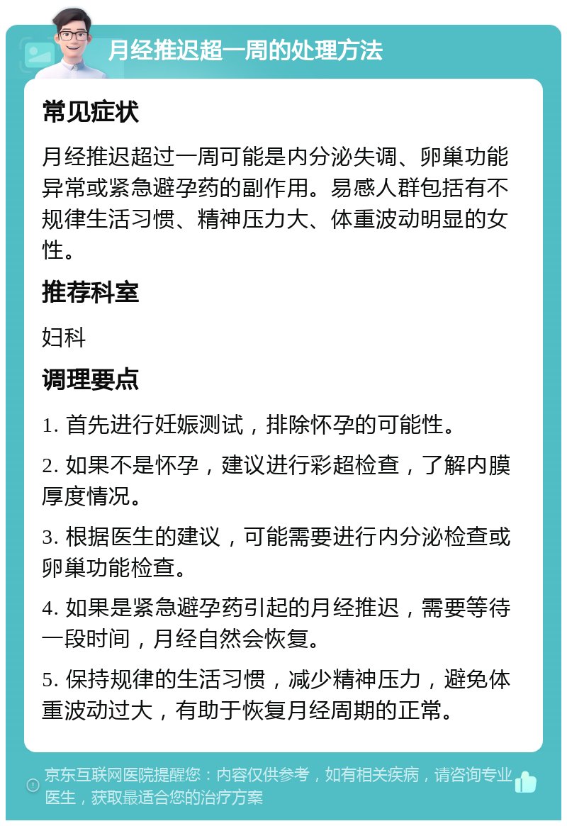 月经推迟超一周的处理方法 常见症状 月经推迟超过一周可能是内分泌失调、卵巢功能异常或紧急避孕药的副作用。易感人群包括有不规律生活习惯、精神压力大、体重波动明显的女性。 推荐科室 妇科 调理要点 1. 首先进行妊娠测试，排除怀孕的可能性。 2. 如果不是怀孕，建议进行彩超检查，了解内膜厚度情况。 3. 根据医生的建议，可能需要进行内分泌检查或卵巢功能检查。 4. 如果是紧急避孕药引起的月经推迟，需要等待一段时间，月经自然会恢复。 5. 保持规律的生活习惯，减少精神压力，避免体重波动过大，有助于恢复月经周期的正常。