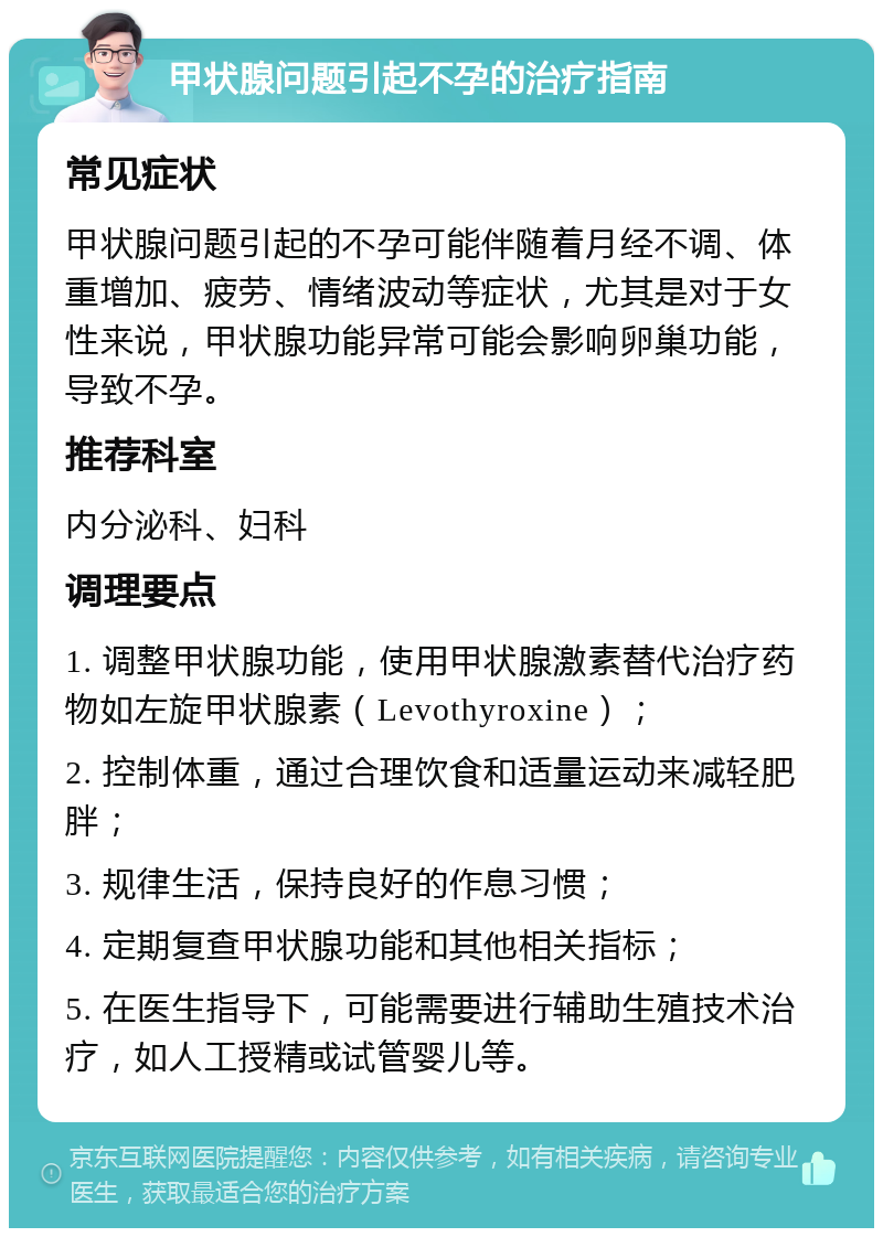 甲状腺问题引起不孕的治疗指南 常见症状 甲状腺问题引起的不孕可能伴随着月经不调、体重增加、疲劳、情绪波动等症状，尤其是对于女性来说，甲状腺功能异常可能会影响卵巢功能，导致不孕。 推荐科室 内分泌科、妇科 调理要点 1. 调整甲状腺功能，使用甲状腺激素替代治疗药物如左旋甲状腺素（Levothyroxine）； 2. 控制体重，通过合理饮食和适量运动来减轻肥胖； 3. 规律生活，保持良好的作息习惯； 4. 定期复查甲状腺功能和其他相关指标； 5. 在医生指导下，可能需要进行辅助生殖技术治疗，如人工授精或试管婴儿等。