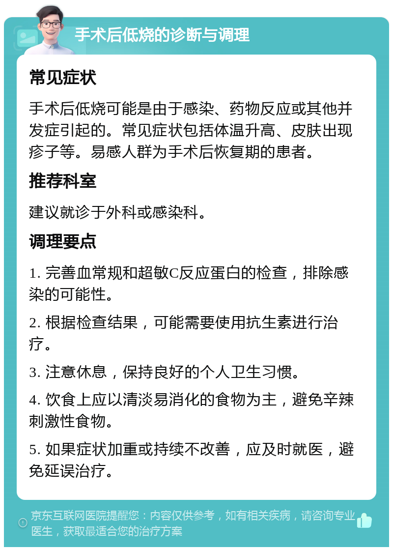 手术后低烧的诊断与调理 常见症状 手术后低烧可能是由于感染、药物反应或其他并发症引起的。常见症状包括体温升高、皮肤出现疹子等。易感人群为手术后恢复期的患者。 推荐科室 建议就诊于外科或感染科。 调理要点 1. 完善血常规和超敏C反应蛋白的检查，排除感染的可能性。 2. 根据检查结果，可能需要使用抗生素进行治疗。 3. 注意休息，保持良好的个人卫生习惯。 4. 饮食上应以清淡易消化的食物为主，避免辛辣刺激性食物。 5. 如果症状加重或持续不改善，应及时就医，避免延误治疗。