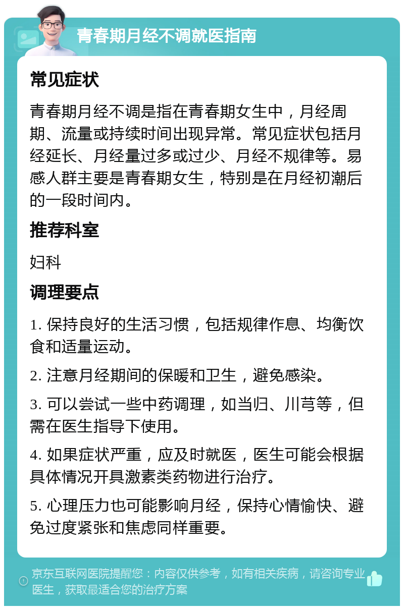 青春期月经不调就医指南 常见症状 青春期月经不调是指在青春期女生中，月经周期、流量或持续时间出现异常。常见症状包括月经延长、月经量过多或过少、月经不规律等。易感人群主要是青春期女生，特别是在月经初潮后的一段时间内。 推荐科室 妇科 调理要点 1. 保持良好的生活习惯，包括规律作息、均衡饮食和适量运动。 2. 注意月经期间的保暖和卫生，避免感染。 3. 可以尝试一些中药调理，如当归、川芎等，但需在医生指导下使用。 4. 如果症状严重，应及时就医，医生可能会根据具体情况开具激素类药物进行治疗。 5. 心理压力也可能影响月经，保持心情愉快、避免过度紧张和焦虑同样重要。