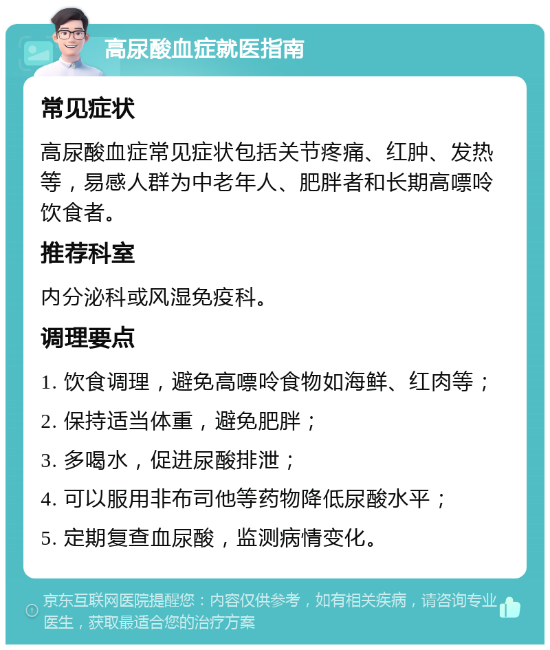 高尿酸血症就医指南 常见症状 高尿酸血症常见症状包括关节疼痛、红肿、发热等，易感人群为中老年人、肥胖者和长期高嘌呤饮食者。 推荐科室 内分泌科或风湿免疫科。 调理要点 1. 饮食调理，避免高嘌呤食物如海鲜、红肉等； 2. 保持适当体重，避免肥胖； 3. 多喝水，促进尿酸排泄； 4. 可以服用非布司他等药物降低尿酸水平； 5. 定期复查血尿酸，监测病情变化。