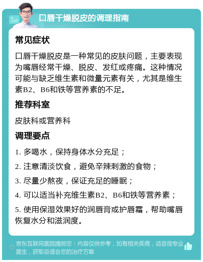 口唇干燥脱皮的调理指南 常见症状 口唇干燥脱皮是一种常见的皮肤问题，主要表现为嘴唇经常干燥、脱皮、发红或疼痛。这种情况可能与缺乏维生素和微量元素有关，尤其是维生素B2、B6和铁等营养素的不足。 推荐科室 皮肤科或营养科 调理要点 1. 多喝水，保持身体水分充足； 2. 注意清淡饮食，避免辛辣刺激的食物； 3. 尽量少熬夜，保证充足的睡眠； 4. 可以适当补充维生素B2、B6和铁等营养素； 5. 使用保湿效果好的润唇膏或护唇霜，帮助嘴唇恢复水分和滋润度。