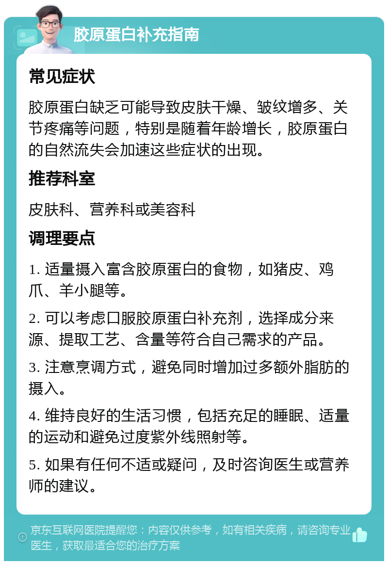 胶原蛋白补充指南 常见症状 胶原蛋白缺乏可能导致皮肤干燥、皱纹增多、关节疼痛等问题，特别是随着年龄增长，胶原蛋白的自然流失会加速这些症状的出现。 推荐科室 皮肤科、营养科或美容科 调理要点 1. 适量摄入富含胶原蛋白的食物，如猪皮、鸡爪、羊小腿等。 2. 可以考虑口服胶原蛋白补充剂，选择成分来源、提取工艺、含量等符合自己需求的产品。 3. 注意烹调方式，避免同时增加过多额外脂肪的摄入。 4. 维持良好的生活习惯，包括充足的睡眠、适量的运动和避免过度紫外线照射等。 5. 如果有任何不适或疑问，及时咨询医生或营养师的建议。