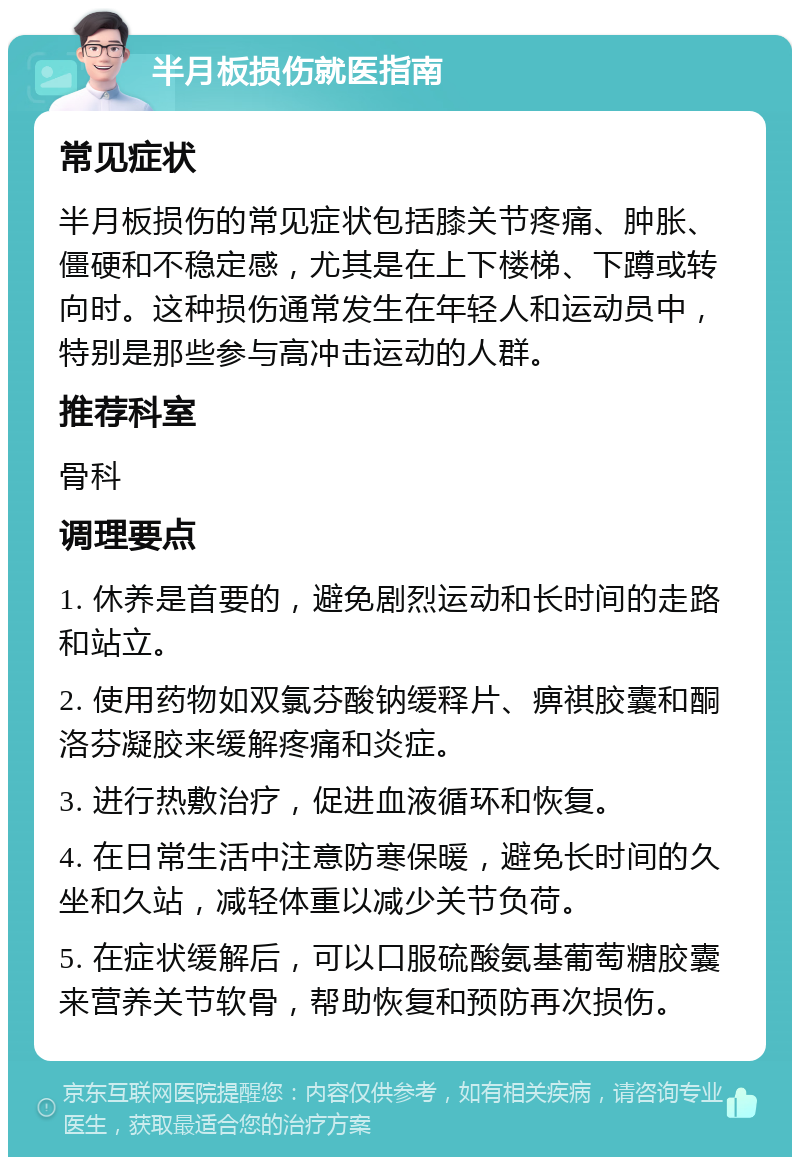 半月板损伤就医指南 常见症状 半月板损伤的常见症状包括膝关节疼痛、肿胀、僵硬和不稳定感，尤其是在上下楼梯、下蹲或转向时。这种损伤通常发生在年轻人和运动员中，特别是那些参与高冲击运动的人群。 推荐科室 骨科 调理要点 1. 休养是首要的，避免剧烈运动和长时间的走路和站立。 2. 使用药物如双氯芬酸钠缓释片、痹祺胶囊和酮洛芬凝胶来缓解疼痛和炎症。 3. 进行热敷治疗，促进血液循环和恢复。 4. 在日常生活中注意防寒保暖，避免长时间的久坐和久站，减轻体重以减少关节负荷。 5. 在症状缓解后，可以口服硫酸氨基葡萄糖胶囊来营养关节软骨，帮助恢复和预防再次损伤。