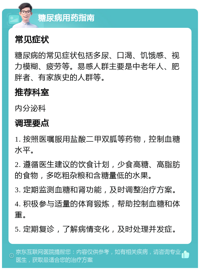 糖尿病用药指南 常见症状 糖尿病的常见症状包括多尿、口渴、饥饿感、视力模糊、疲劳等。易感人群主要是中老年人、肥胖者、有家族史的人群等。 推荐科室 内分泌科 调理要点 1. 按照医嘱服用盐酸二甲双胍等药物，控制血糖水平。 2. 遵循医生建议的饮食计划，少食高糖、高脂肪的食物，多吃粗杂粮和含糖量低的水果。 3. 定期监测血糖和肾功能，及时调整治疗方案。 4. 积极参与适量的体育锻炼，帮助控制血糖和体重。 5. 定期复诊，了解病情变化，及时处理并发症。