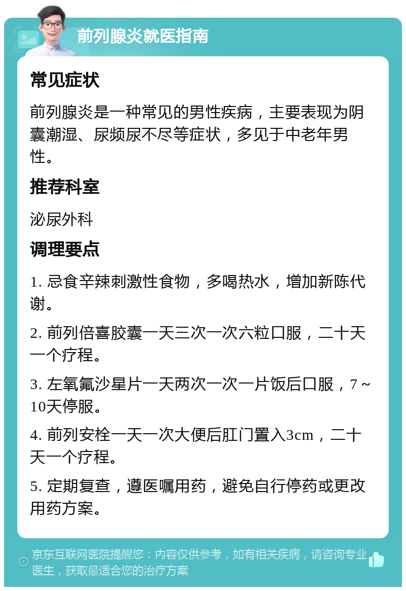 前列腺炎就医指南 常见症状 前列腺炎是一种常见的男性疾病，主要表现为阴囊潮湿、尿频尿不尽等症状，多见于中老年男性。 推荐科室 泌尿外科 调理要点 1. 忌食辛辣刺激性食物，多喝热水，增加新陈代谢。 2. 前列倍喜胶囊一天三次一次六粒口服，二十天一个疗程。 3. 左氧氟沙星片一天两次一次一片饭后口服，7～10天停服。 4. 前列安栓一天一次大便后肛门置入3cm，二十天一个疗程。 5. 定期复查，遵医嘱用药，避免自行停药或更改用药方案。