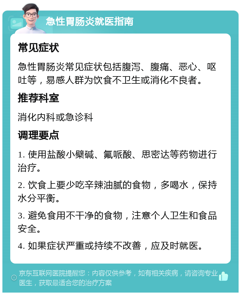 急性胃肠炎就医指南 常见症状 急性胃肠炎常见症状包括腹泻、腹痛、恶心、呕吐等，易感人群为饮食不卫生或消化不良者。 推荐科室 消化内科或急诊科 调理要点 1. 使用盐酸小檗碱、氟哌酸、思密达等药物进行治疗。 2. 饮食上要少吃辛辣油腻的食物，多喝水，保持水分平衡。 3. 避免食用不干净的食物，注意个人卫生和食品安全。 4. 如果症状严重或持续不改善，应及时就医。