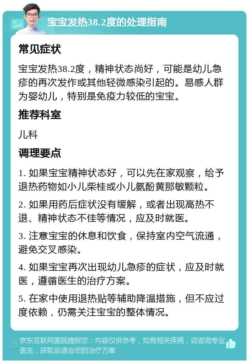 宝宝发热38.2度的处理指南 常见症状 宝宝发热38.2度，精神状态尚好，可能是幼儿急疹的再次发作或其他轻微感染引起的。易感人群为婴幼儿，特别是免疫力较低的宝宝。 推荐科室 儿科 调理要点 1. 如果宝宝精神状态好，可以先在家观察，给予退热药物如小儿柴桂或小儿氨酚黄那敏颗粒。 2. 如果用药后症状没有缓解，或者出现高热不退、精神状态不佳等情况，应及时就医。 3. 注意宝宝的休息和饮食，保持室内空气流通，避免交叉感染。 4. 如果宝宝再次出现幼儿急疹的症状，应及时就医，遵循医生的治疗方案。 5. 在家中使用退热贴等辅助降温措施，但不应过度依赖，仍需关注宝宝的整体情况。