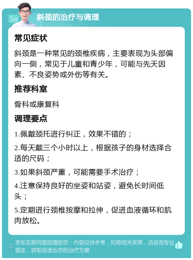 斜颈的治疗与调理 常见症状 斜颈是一种常见的颈椎疾病，主要表现为头部偏向一侧，常见于儿童和青少年，可能与先天因素、不良姿势或外伤等有关。 推荐科室 骨科或康复科 调理要点 1.佩戴颈托进行纠正，效果不错的； 2.每天戴三个小时以上，根据孩子的身材选择合适的尺码； 3.如果斜颈严重，可能需要手术治疗； 4.注意保持良好的坐姿和站姿，避免长时间低头； 5.定期进行颈椎按摩和拉伸，促进血液循环和肌肉放松。