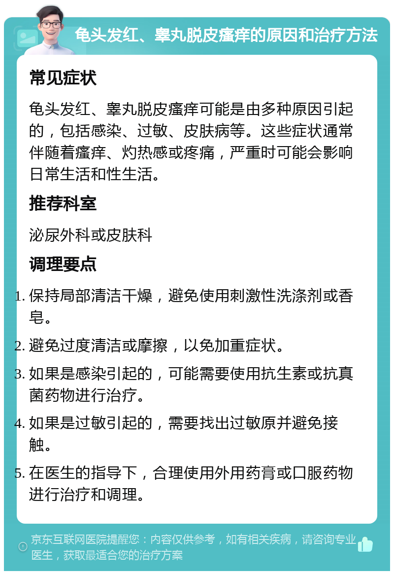 龟头发红、睾丸脱皮瘙痒的原因和治疗方法 常见症状 龟头发红、睾丸脱皮瘙痒可能是由多种原因引起的，包括感染、过敏、皮肤病等。这些症状通常伴随着瘙痒、灼热感或疼痛，严重时可能会影响日常生活和性生活。 推荐科室 泌尿外科或皮肤科 调理要点 保持局部清洁干燥，避免使用刺激性洗涤剂或香皂。 避免过度清洁或摩擦，以免加重症状。 如果是感染引起的，可能需要使用抗生素或抗真菌药物进行治疗。 如果是过敏引起的，需要找出过敏原并避免接触。 在医生的指导下，合理使用外用药膏或口服药物进行治疗和调理。