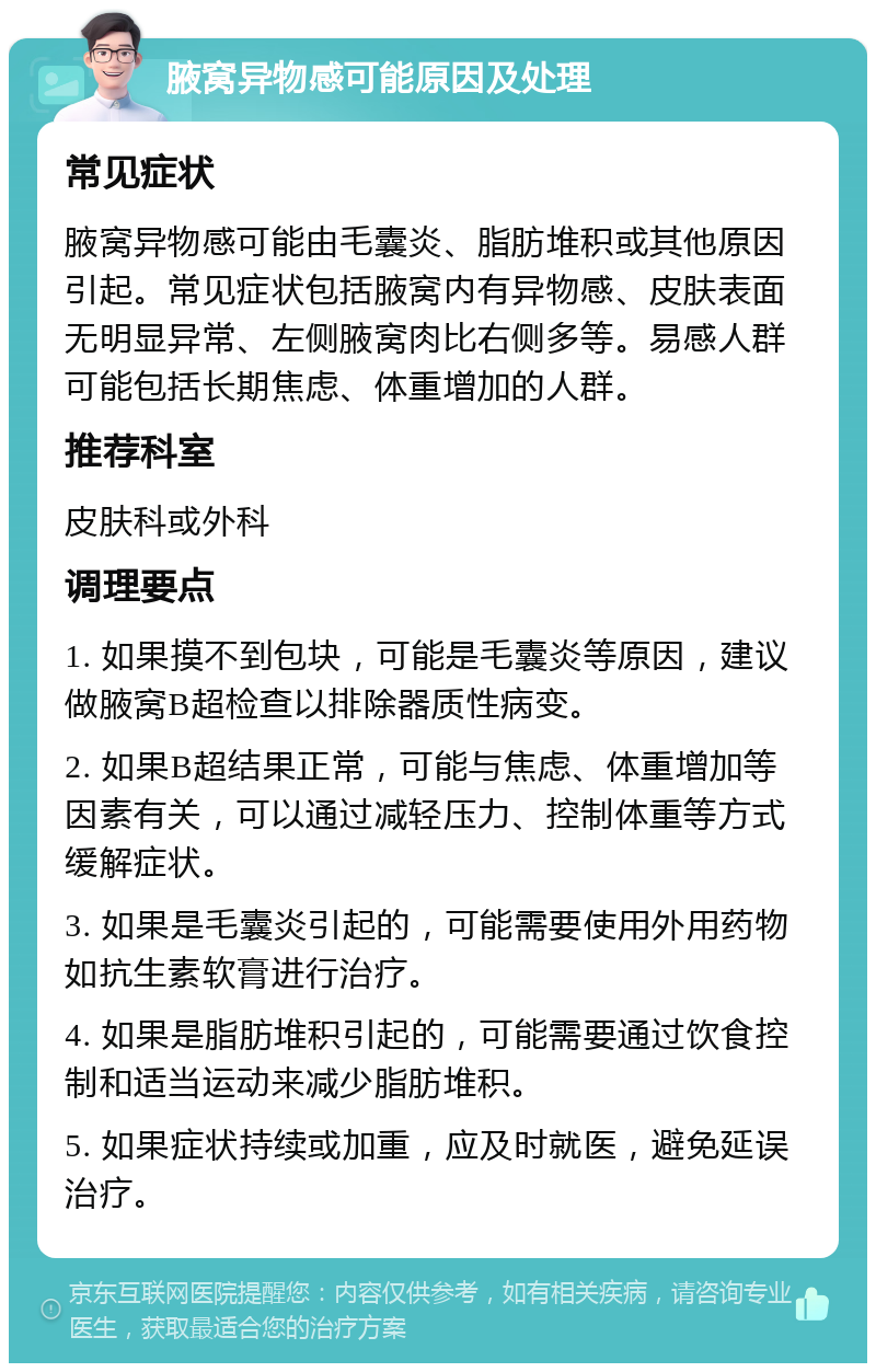 腋窝异物感可能原因及处理 常见症状 腋窝异物感可能由毛囊炎、脂肪堆积或其他原因引起。常见症状包括腋窝内有异物感、皮肤表面无明显异常、左侧腋窝肉比右侧多等。易感人群可能包括长期焦虑、体重增加的人群。 推荐科室 皮肤科或外科 调理要点 1. 如果摸不到包块，可能是毛囊炎等原因，建议做腋窝B超检查以排除器质性病变。 2. 如果B超结果正常，可能与焦虑、体重增加等因素有关，可以通过减轻压力、控制体重等方式缓解症状。 3. 如果是毛囊炎引起的，可能需要使用外用药物如抗生素软膏进行治疗。 4. 如果是脂肪堆积引起的，可能需要通过饮食控制和适当运动来减少脂肪堆积。 5. 如果症状持续或加重，应及时就医，避免延误治疗。