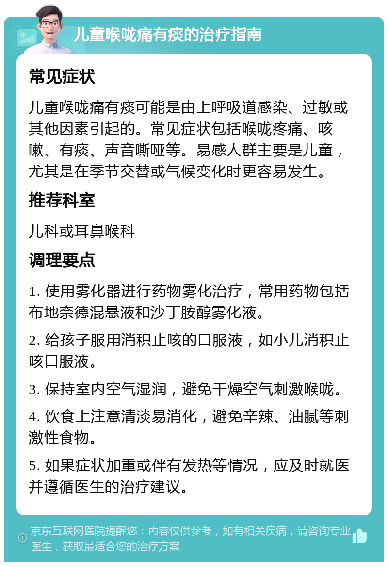 儿童喉咙痛有痰的治疗指南 常见症状 儿童喉咙痛有痰可能是由上呼吸道感染、过敏或其他因素引起的。常见症状包括喉咙疼痛、咳嗽、有痰、声音嘶哑等。易感人群主要是儿童，尤其是在季节交替或气候变化时更容易发生。 推荐科室 儿科或耳鼻喉科 调理要点 1. 使用雾化器进行药物雾化治疗，常用药物包括布地奈德混悬液和沙丁胺醇雾化液。 2. 给孩子服用消积止咳的口服液，如小儿消积止咳口服液。 3. 保持室内空气湿润，避免干燥空气刺激喉咙。 4. 饮食上注意清淡易消化，避免辛辣、油腻等刺激性食物。 5. 如果症状加重或伴有发热等情况，应及时就医并遵循医生的治疗建议。