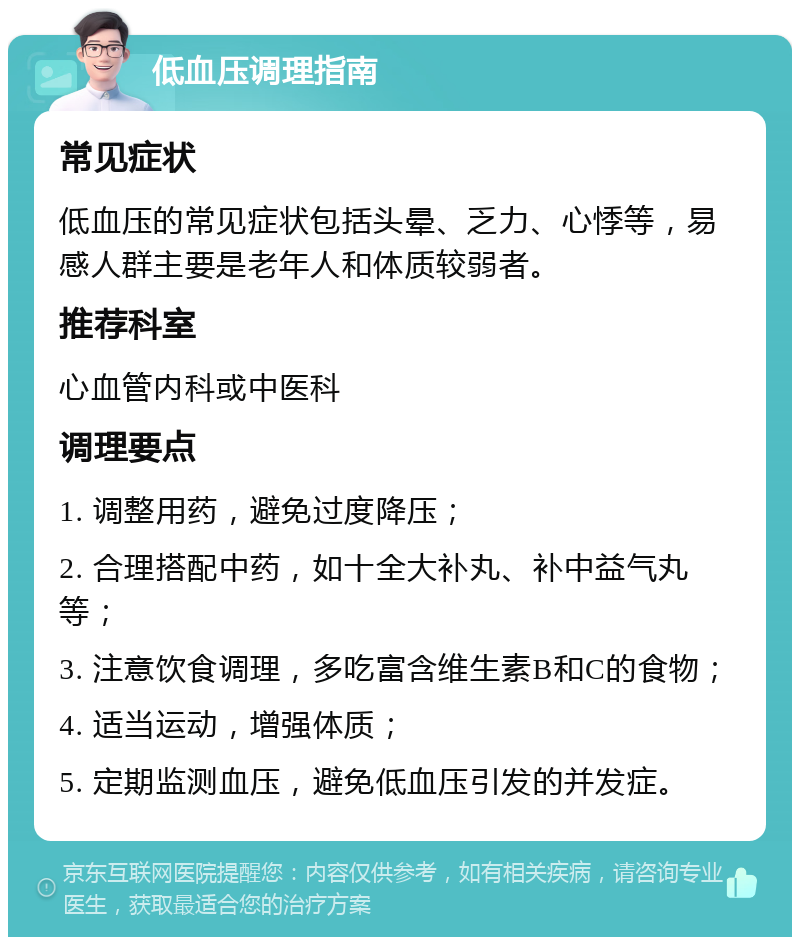 低血压调理指南 常见症状 低血压的常见症状包括头晕、乏力、心悸等，易感人群主要是老年人和体质较弱者。 推荐科室 心血管内科或中医科 调理要点 1. 调整用药，避免过度降压； 2. 合理搭配中药，如十全大补丸、补中益气丸等； 3. 注意饮食调理，多吃富含维生素B和C的食物； 4. 适当运动，增强体质； 5. 定期监测血压，避免低血压引发的并发症。